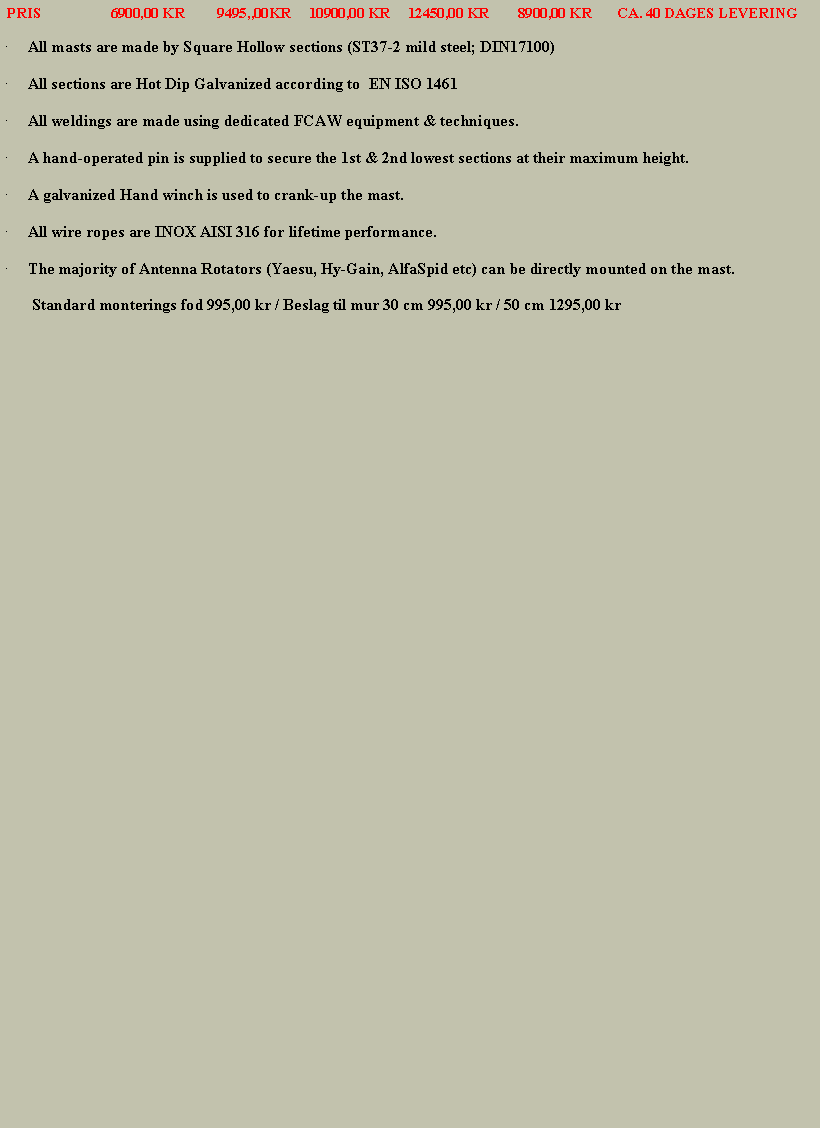 Tekstboks:  PRIS                   6900,00 KR         9495,,00KR     10900,00 KR     12450,00 KR        8900,00 KR       CA. 40 DAGES LEVERINGAll masts are made by Square Hollow sections (ST37-2 mild steel; DIN17100)All sections are Hot Dip Galvanized according to&nbsp; EN ISO 1461All weldings are made using dedicated FCAW equipment & techniques.A hand-operated pin is supplied to secure the 1st & 2nd lowest sections at their maximum height.A galvanized Hand winch is used to crank-up the mast.All wire ropes are INOX AISI 316 for lifetime performance.The majority of Antenna Rotators (Yaesu, Hy-Gain, AlfaSpid etc) can be directly mounted on the mast.       Standard monterings fod 995,00 kr / Beslag til mur 30 cm 995,00 kr / 50 cm 1295,00 kr