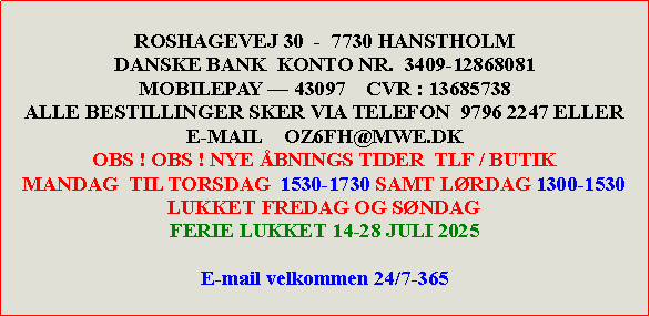 Tekstboks: ROSHAGEVEJ 30  -  7730 HANSTHOLMDANSKE BANK  KONTO NR.  3409-12868081MOBILEPAY  43097    CVR : 13685738ALLE BESTILLINGER SKER VIA TELEFON  9796 2247 ELLERE-MAIL    OZ6FH@MWE.DKOBS ! OBS ! NYE BNINGS TIDER  TLF / BUTIKMANDAG  TIL TORSDAG  1930-2030 SAMT LRDAG 1300-1530               LUKKET FREDAG OG SNDAG E-mail velkommen 24/7-365LUKKET FRA  08-05 til 14-05-2024