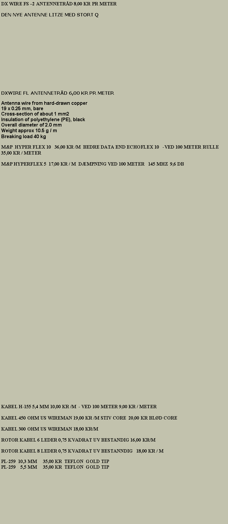 Tekstboks: DX WIRE FS 2 ANTENNETRD 8,00 KR PR METER   DEN NYE ANTENNE LITZE MED STORT Q                                                                                                                                                                         DXWIRE FL ANTENNETRD 6,00 KR PR METERAntenna wire from hard-drawn copper 
19 x 0.25 mm, bare 
Cross-section of about 1 mm2 
Insulation of polyethylene (PE), black 
Overall diameter of 2.0 mm 
Weight approx 10.5 g / m 
Breaking load 40 kgM&P  HYPER FLEX 10   36,00 KR /M  BEDRE DATA END ECHOFLEX 10   -VED 100 METER RULLE 35,00 KR / METERM&P HYPERFLEX 5  17,00 KR / M  DMPNING VED 100 METER   145 MHZ  9,6 DBKABEL H-155 5,4 MM 10,00 KR /M  - VED 100 METER 9,00 KR / METERKABEL 450 OHM US WIREMAN 19,00 KR /M STIV CORE  20,00 KR BLD COREKABEL 300 OHM US WIREMAN 18,00 KR/MROTOR KABEL 6 LEDER 0,75 KVADRAT UV BESTANDIG 16,00 KR/M ROTOR KABEL 8 LEDER 0,75 KVADRAT UV BESTANNDIG   18,00 KR / MPL-259  10,3 MM     35,00 KR  TEFLON  GOLD TIPPL-259    5,5 MM     35,00 KR  TEFLON  GOLD TIP                                                                                                                                                   