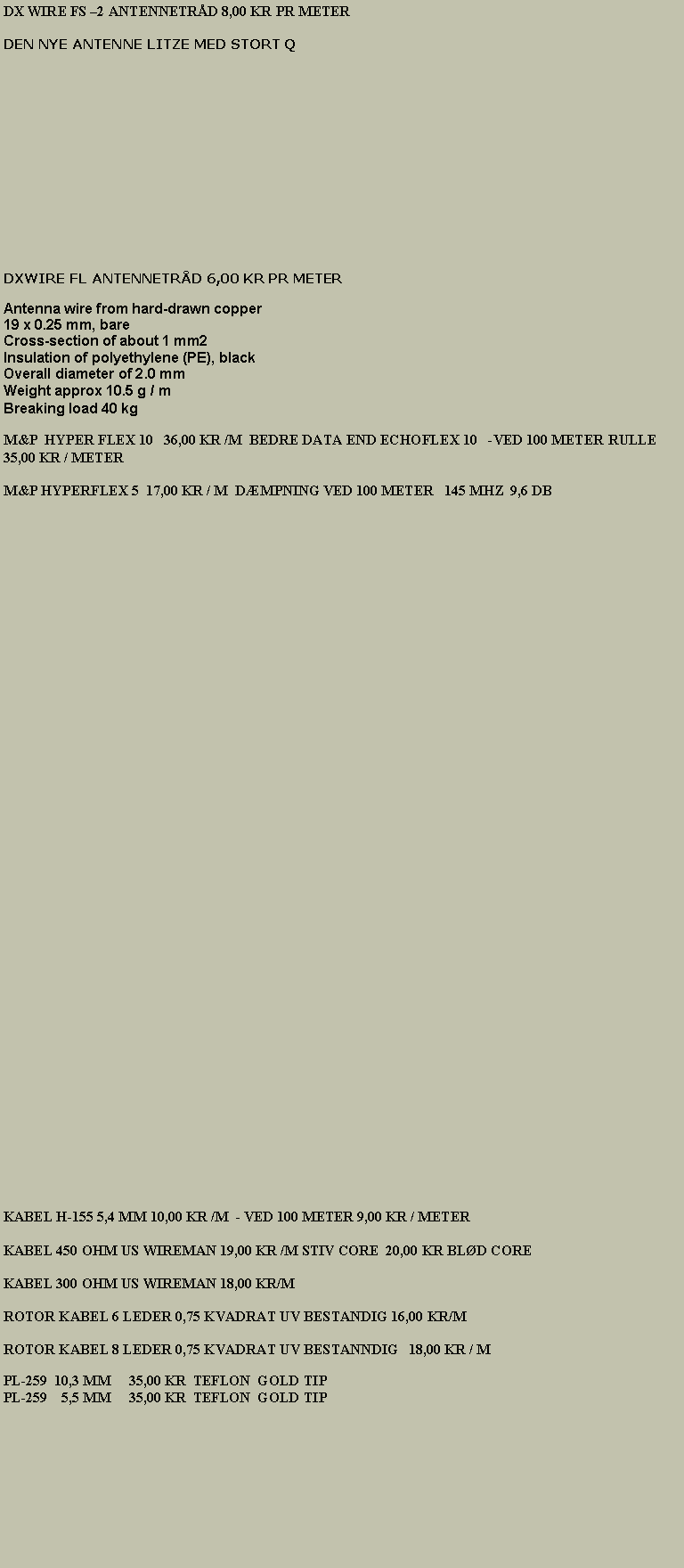 Tekstboks: DX WIRE FS 2 ANTENNETRD 8,00 KR PR METER   DEN NYE ANTENNE LITZE MED STORT Q                                                                                                                                                                         DXWIRE FL ANTENNETRD 6,00 KR PR METERAntenna wire from hard-drawn copper 
19 x 0.25 mm, bare 
Cross-section of about 1 mm2 
Insulation of polyethylene (PE), black 
Overall diameter of 2.0 mm 
Weight approx 10.5 g / m 
Breaking load 40 kgM&P  HYPER FLEX 10   36,00 KR /M  BEDRE DATA END ECHOFLEX 10   -VED 100 METER RULLE 35,00 KR / METERKABEL H-155 5,4 MM 10,00 KR /M  - VED 100 METER 9,00 KR / METERKABEL 450 OHM US WIREMAN 19,00 KR /M STIV CORE  20,00 KR BLD COREKABEL 300 OHM US WIREMAN 18,00 KR/MROTOR KABEL 6 LEDER 0,75 KVADRAT UV BESTANDIG 16,00 KR/M ROTOR KABEL 8 LEDER 0,75 KVADRAT UV BESTANNDIG   18,00 KR / MPL-259  10,3 MM     30,00 KR  TEFLON  GOLD TIPPL-259    5,5 MM     30,00 KR  TEFLON  GOLD TIP                                                                                                                                                   