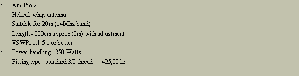 Tekstboks: Am-Pro 20Helical  whip antennaSuitable for 20m (14Mhz band)Length - 200cm approx (2m) with adjustmentVSWR: 1.1.5:1 or betterPower handling : 250 WattsFitting type   standard 3/8 thread      425,00 kr